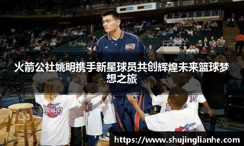 火箭公社姚明携手新星球员共创辉煌未来篮球梦想之旅